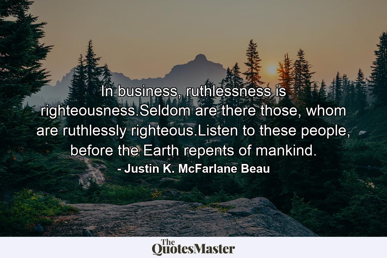 In business, ruthlessness is righteousness.Seldom are there those, whom are ruthlessly righteous.Listen to these people, before the Earth repents of mankind. - Quote by Justin K. McFarlane Beau