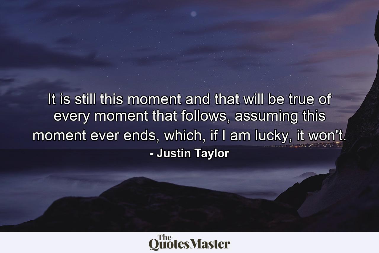 It is still this moment and that will be true of every moment that follows, assuming this moment ever ends, which, if I am lucky, it won't. - Quote by Justin Taylor