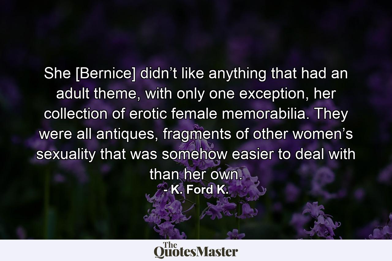 She [Bernice] didn’t like anything that had an adult theme, with only one exception, her collection of erotic female memorabilia. They were all antiques, fragments of other women’s sexuality that was somehow easier to deal with than her own. - Quote by K. Ford K.