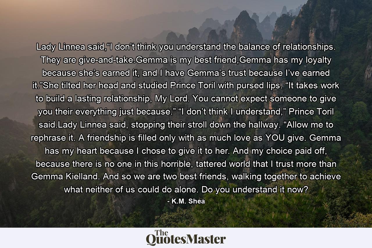 Lady Linnea said,“I don’t think you understand the balance of relationships. They are give-and-take.Gemma is my best friend,Gemma has my loyalty because she’s earned it, and I have Gemma’s trust because I’ve earned it.”She tilted her head and studied Prince Toril with pursed lips. “It takes work to build a lasting relationship, My Lord. You cannot expect someone to give you their everything just because.” “I don’t think I understand,” Prince Toril said.Lady Linnea said, stopping their stroll down the hallway. “Allow me to rephrase it. A friendship is filled only with as much love as YOU give. Gemma has my heart because I chose to give it to her. And my choice paid off, because there is no one in this horrible, tattered world that I trust more than Gemma Kielland. And so we are two best friends, walking together to achieve what neither of us could do alone. Do you understand it now? - Quote by K.M. Shea