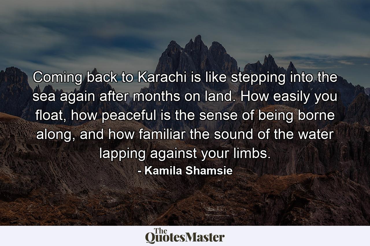 Coming back to Karachi is like stepping into the sea again after months on land. How easily you float, how peaceful is the sense of being borne along, and how familiar the sound of the water lapping against your limbs. - Quote by Kamila Shamsie