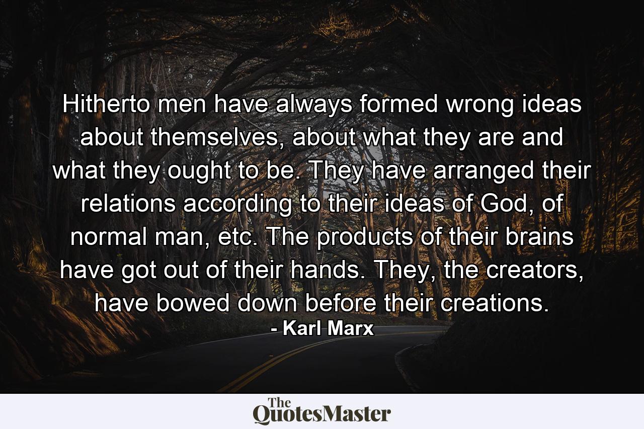 Hitherto men have always formed wrong ideas about themselves, about what they are and what they ought to be. They have arranged their relations according to their ideas of God, of normal man, etc. The products of their brains have got out of their hands. They, the creators, have bowed down before their creations. - Quote by Karl Marx