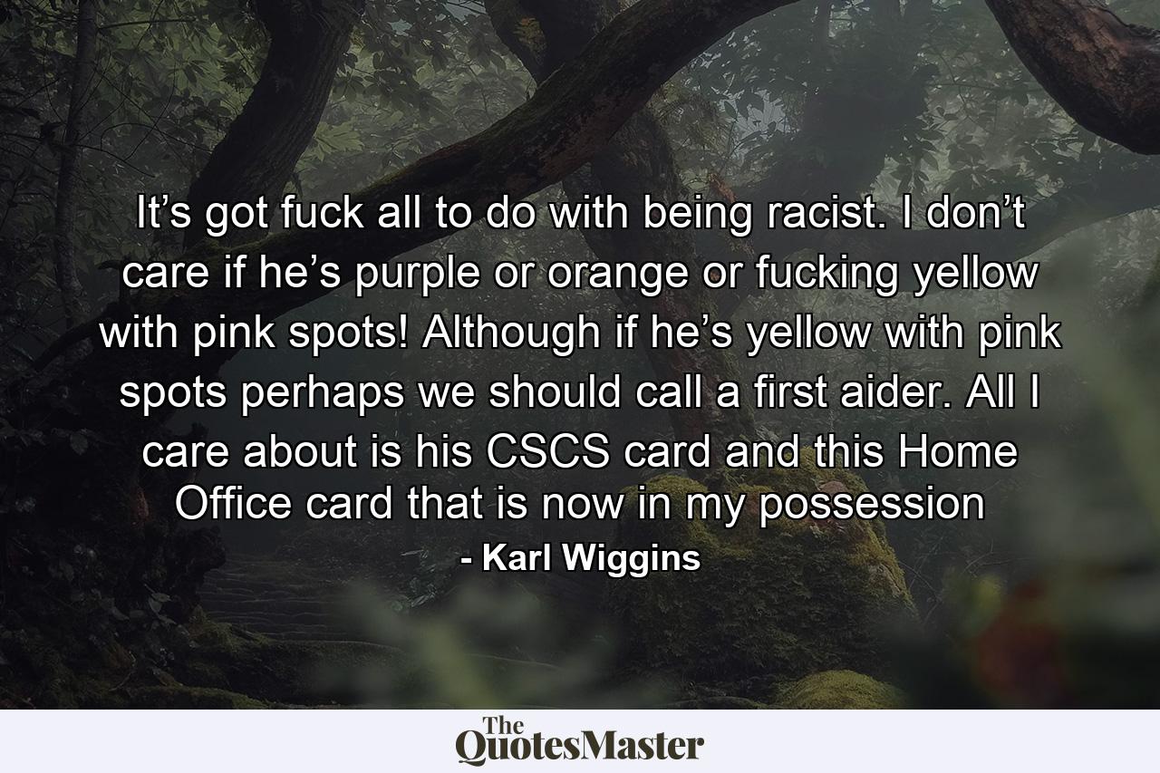 It’s got fuck all to do with being racist. I don’t care if he’s purple or orange or fucking yellow with pink spots! Although if he’s yellow with pink spots perhaps we should call a first aider. All I care about is his CSCS card and this Home Office card that is now in my possession - Quote by Karl Wiggins