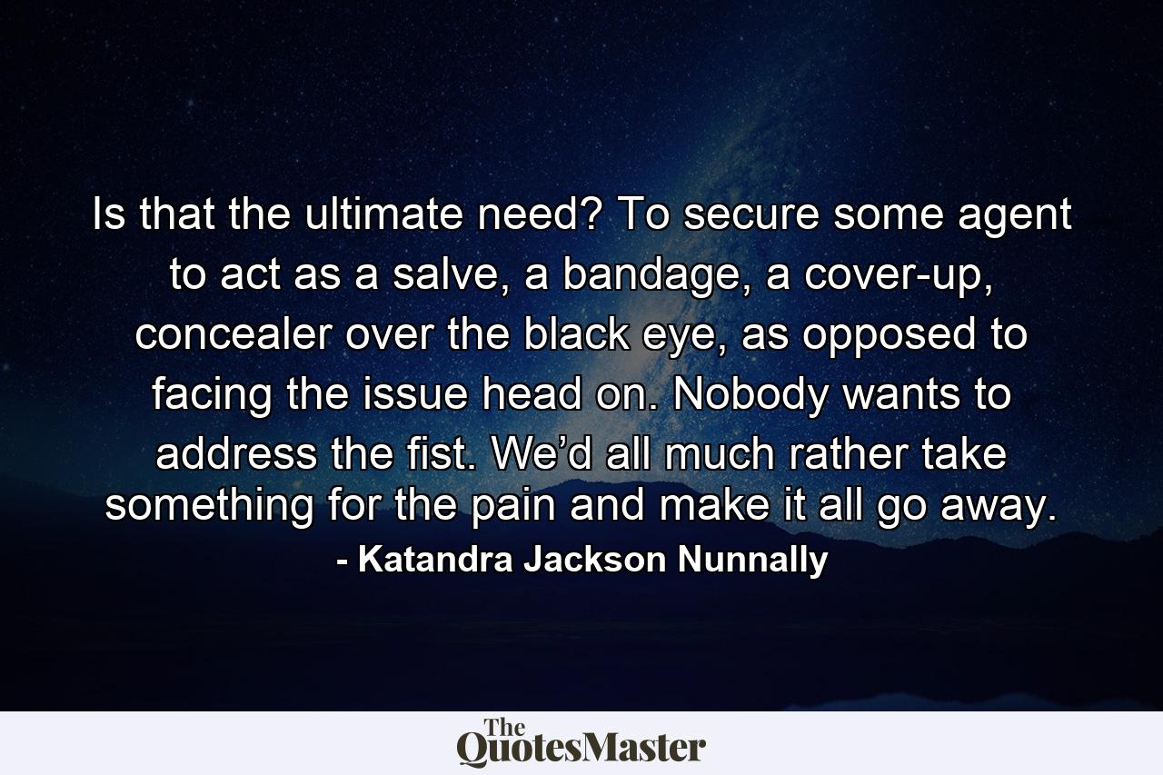 Is that the ultimate need? To secure some agent to act as a salve, a bandage, a cover-up, concealer over the black eye, as opposed to facing the issue head on. Nobody wants to address the fist. We’d all much rather take something for the pain and make it all go away. - Quote by Katandra Jackson Nunnally