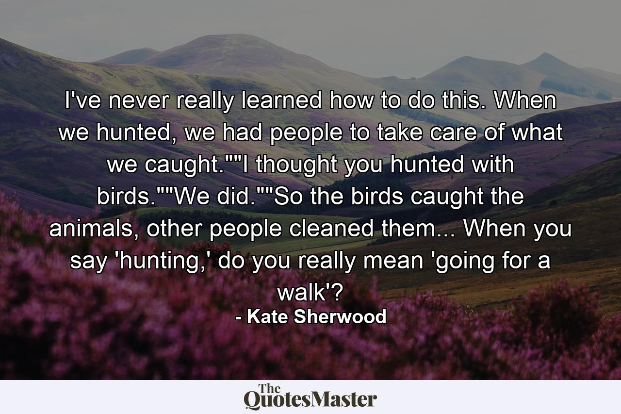 I've never really learned how to do this. When we hunted, we had people to take care of what we caught.