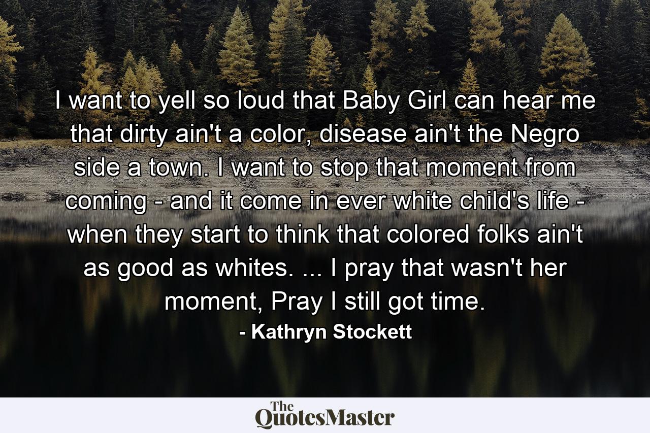 I want to yell so loud that Baby Girl can hear me that dirty ain't a color, disease ain't the Negro side a town. I want to stop that moment from coming - and it come in ever white child's life - when they start to think that colored folks ain't as good as whites. ... I pray that wasn't her moment, Pray I still got time. - Quote by Kathryn Stockett