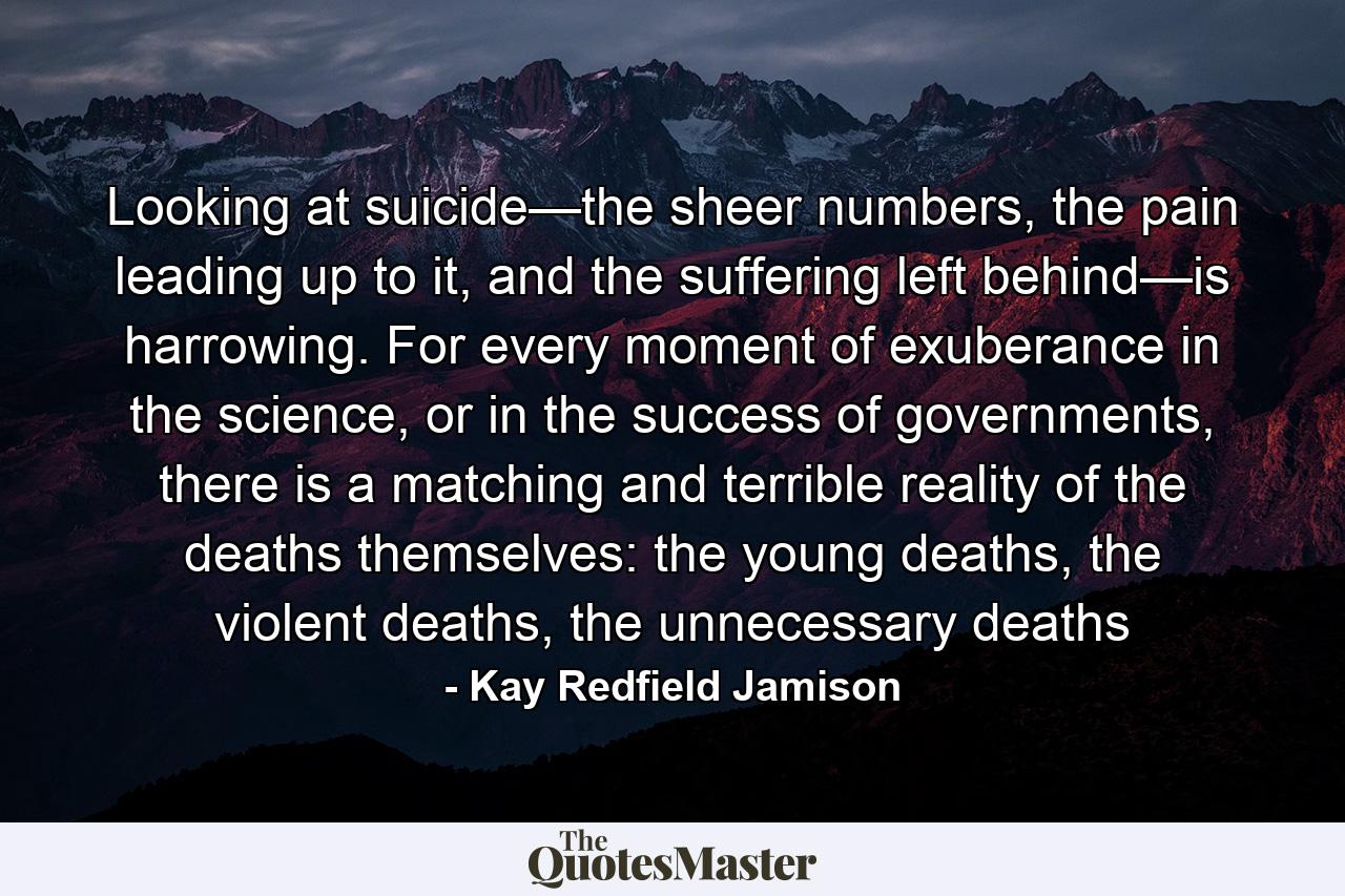 Looking at suicide—the sheer numbers, the pain leading up to it, and the suffering left behind—is harrowing. For every moment of exuberance in the science, or in the success of governments, there is a matching and terrible reality of the deaths themselves: the young deaths, the violent deaths, the unnecessary deaths - Quote by Kay Redfield Jamison