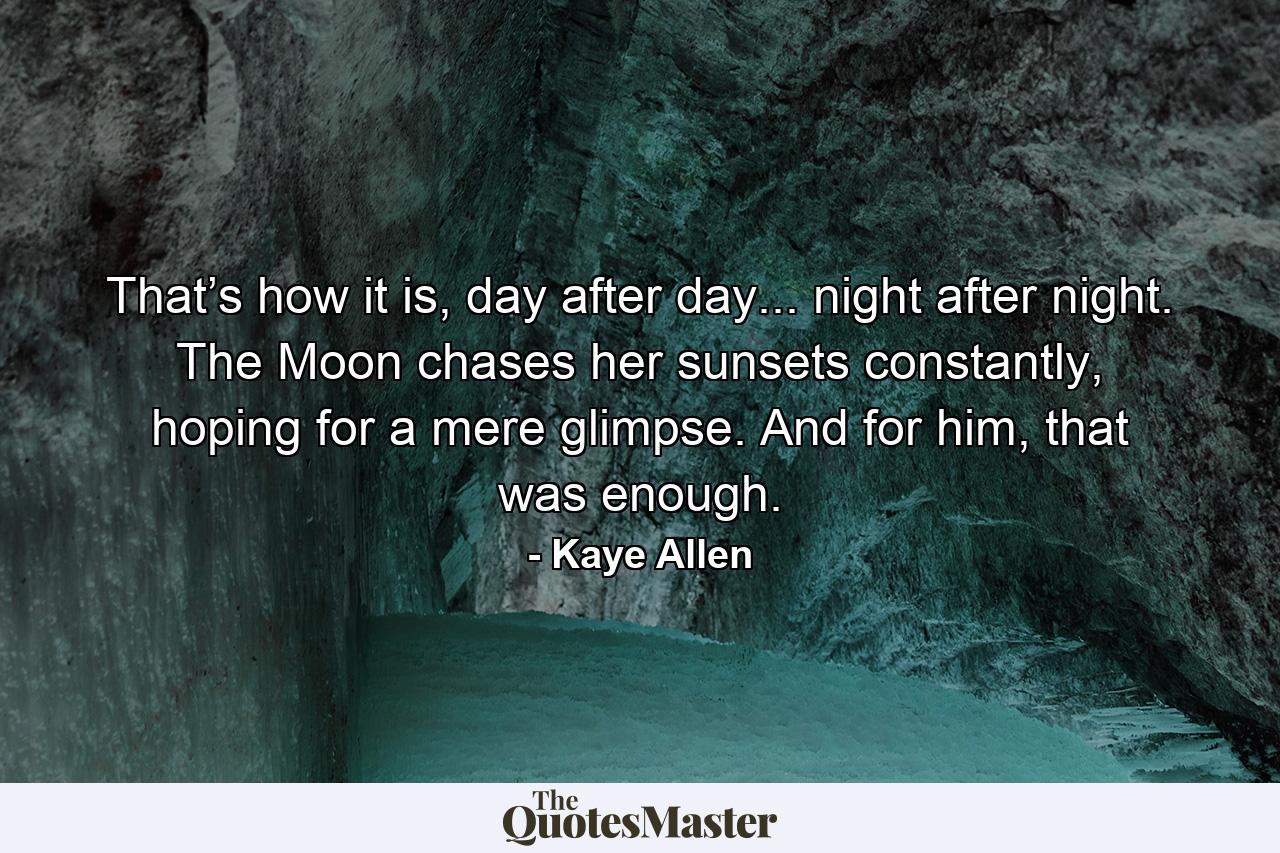 That’s how it is, day after day... night after night. The Moon chases her sunsets constantly, hoping for a mere glimpse. And for him, that was enough. - Quote by Kaye Allen