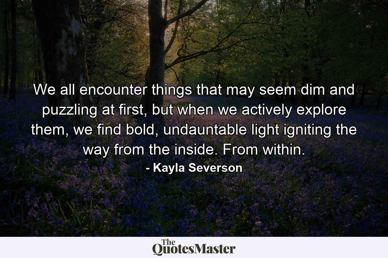 We all encounter things that may seem dim and puzzling at first, but when we actively explore them, we find bold, undauntable light igniting the way from the inside. From within. - Quote by Kayla Severson