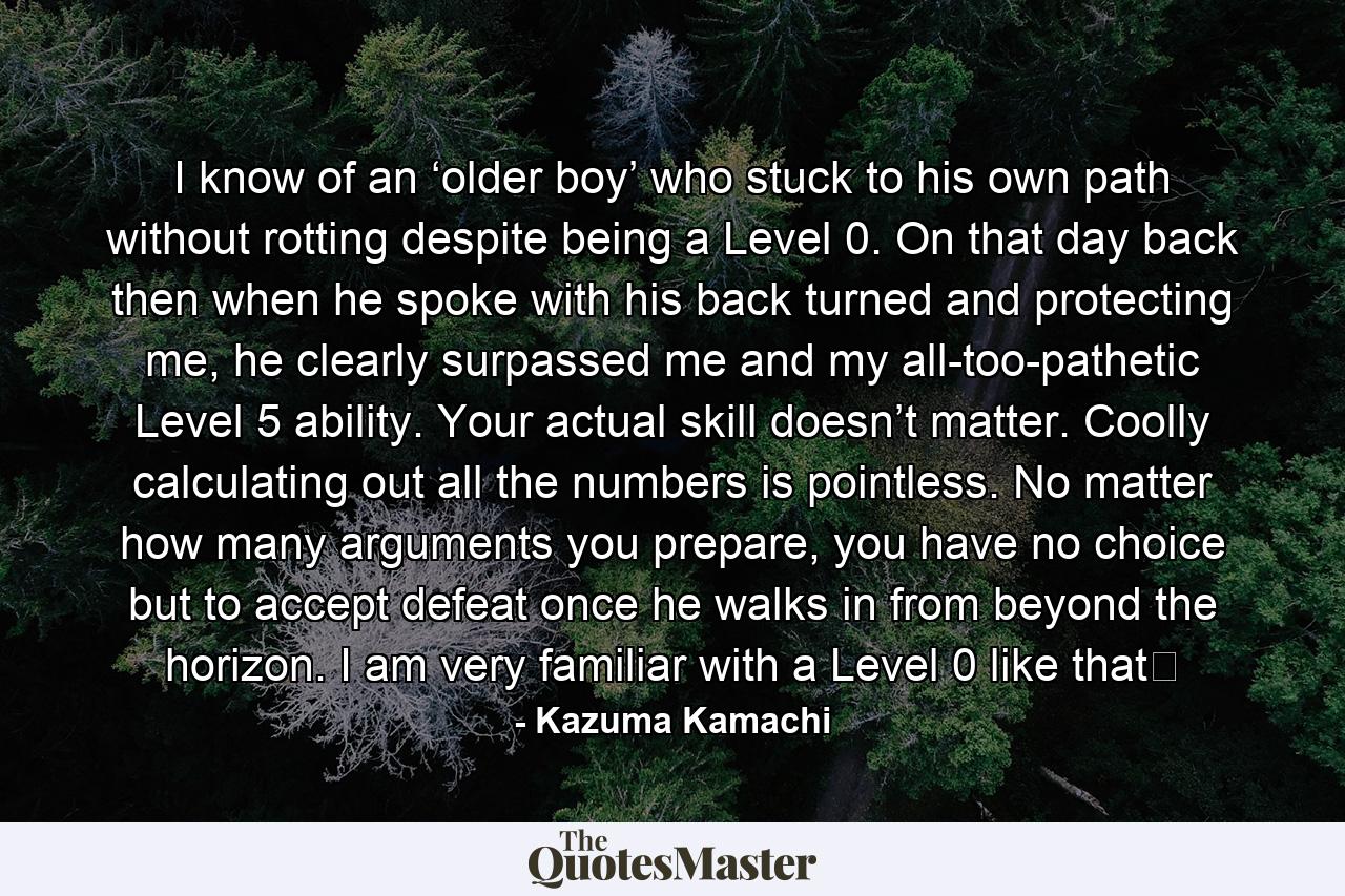 I know of an ‘older boy’ who stuck to his own path without rotting despite being a Level 0. On that day back then when he spoke with his back turned and protecting me, he clearly surpassed me and my all-too-pathetic Level 5 ability. Your actual skill doesn’t matter. Coolly calculating out all the numbers is pointless. No matter how many arguments you prepare, you have no choice but to accept defeat once he walks in from beyond the horizon. I am very familiar with a Level 0 like that☆ - Quote by Kazuma Kamachi