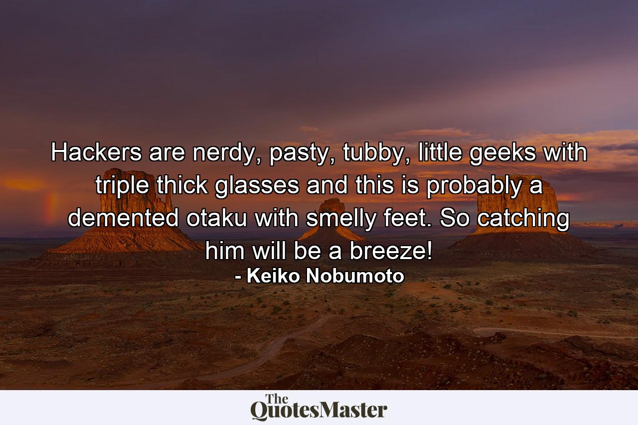 Hackers are nerdy, pasty, tubby, little geeks with triple thick glasses and this is probably a demented otaku with smelly feet. So catching him will be a breeze! - Quote by Keiko Nobumoto