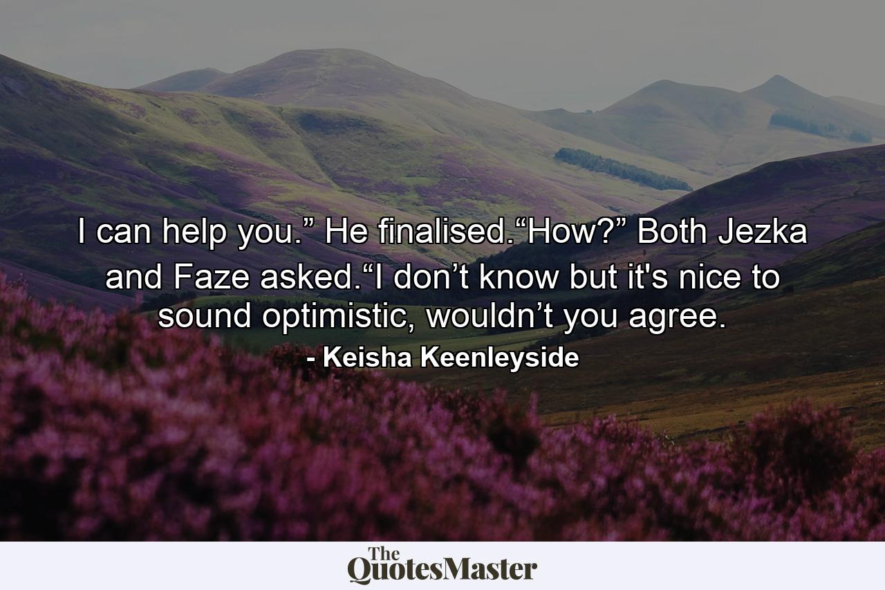 I can help you.” He finalised.“How?” Both Jezka and Faze asked.“I don’t know but it's nice to sound optimistic, wouldn’t you agree. - Quote by Keisha Keenleyside