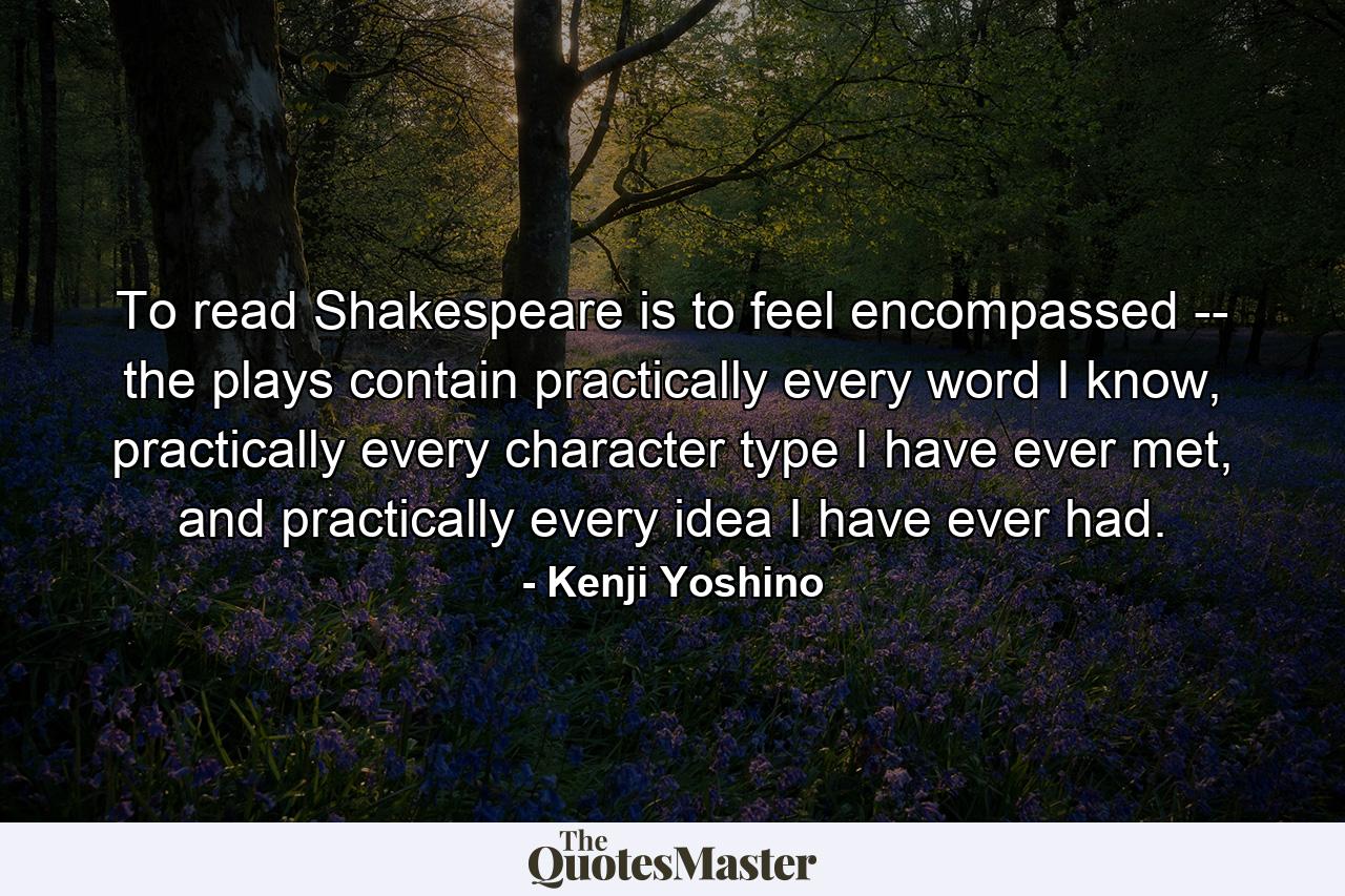 To read Shakespeare is to feel encompassed -- the plays contain practically every word I know, practically every character type I have ever met, and practically every idea I have ever had. - Quote by Kenji Yoshino