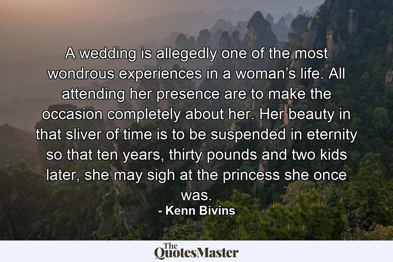 A wedding is allegedly one of the most wondrous experiences in a woman’s life. All attending her presence are to make the occasion completely about her. Her beauty in that sliver of time is to be suspended in eternity so that ten years, thirty pounds and two kids later, she may sigh at the princess she once was. - Quote by Kenn Bivins