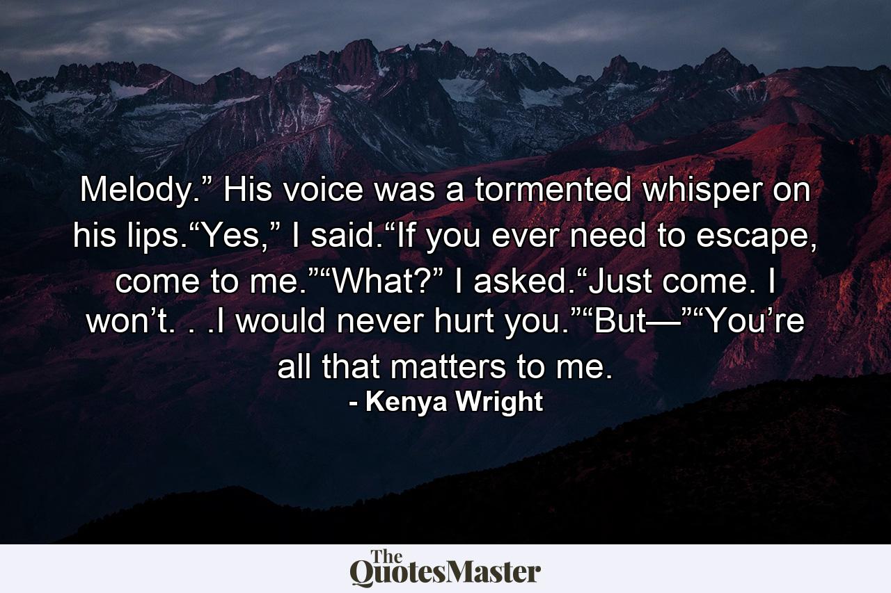 Melody.” His voice was a tormented whisper on his lips.“Yes,” I said.“If you ever need to escape, come to me.”“What?” I asked.“Just come. I won’t. . .I would never hurt you.”“But—”“You’re all that matters to me. - Quote by Kenya Wright