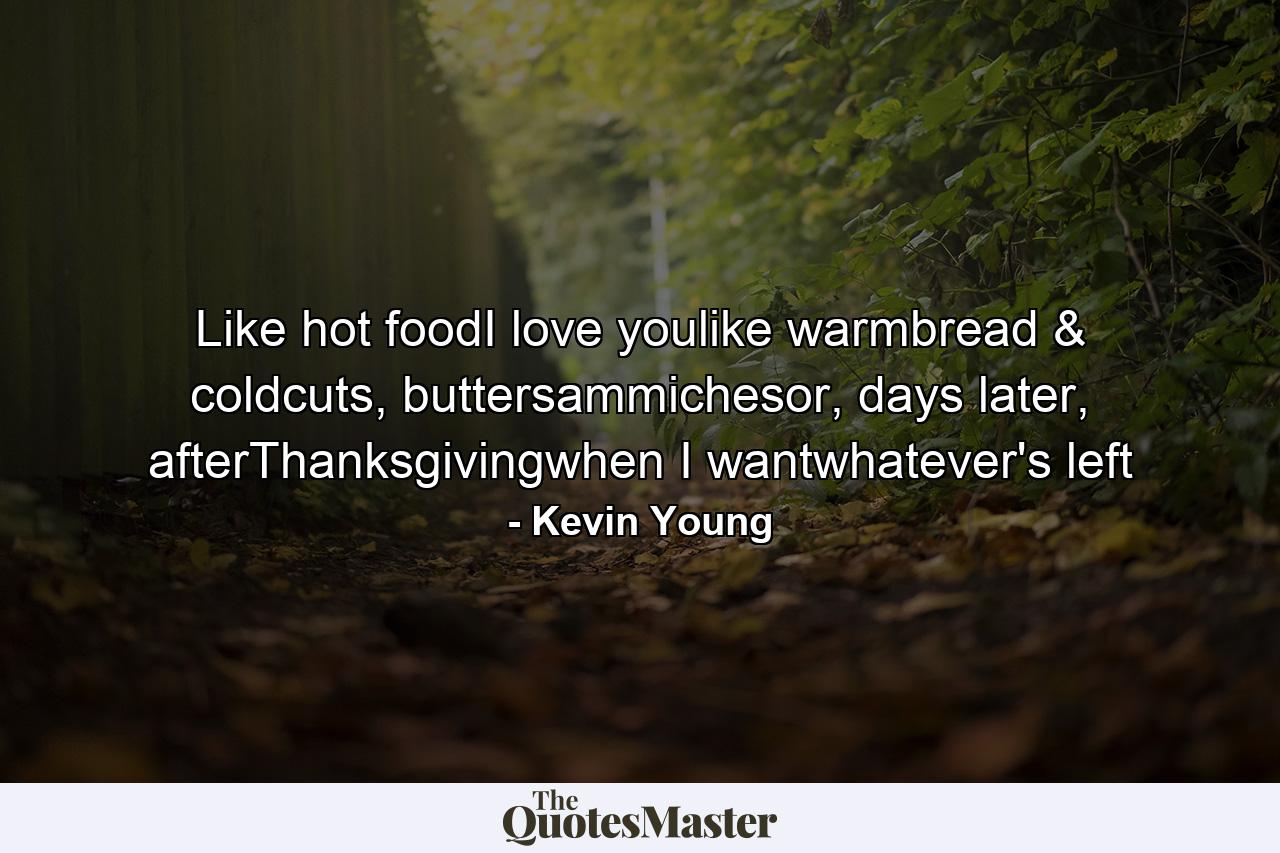 Like hot foodI love youlike warmbread & coldcuts, buttersammichesor, days later, afterThanksgivingwhen I wantwhatever's left - Quote by Kevin Young