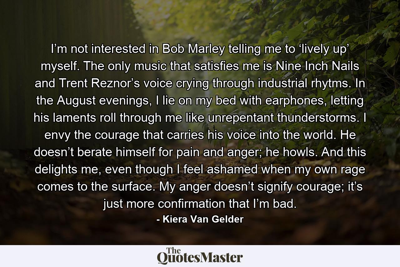 I’m not interested in Bob Marley telling me to ‘lively up’ myself. The only music that satisfies me is Nine Inch Nails and Trent Reznor’s voice crying through industrial rhytms. In the August evenings, I lie on my bed with earphones, letting his laments roll through me like unrepentant thunderstorms. I envy the courage that carries his voice into the world. He doesn’t berate himself for pain and anger; he howls. And this delights me, even though I feel ashamed when my own rage comes to the surface. My anger doesn’t signify courage; it’s just more confirmation that I’m bad. - Quote by Kiera Van Gelder