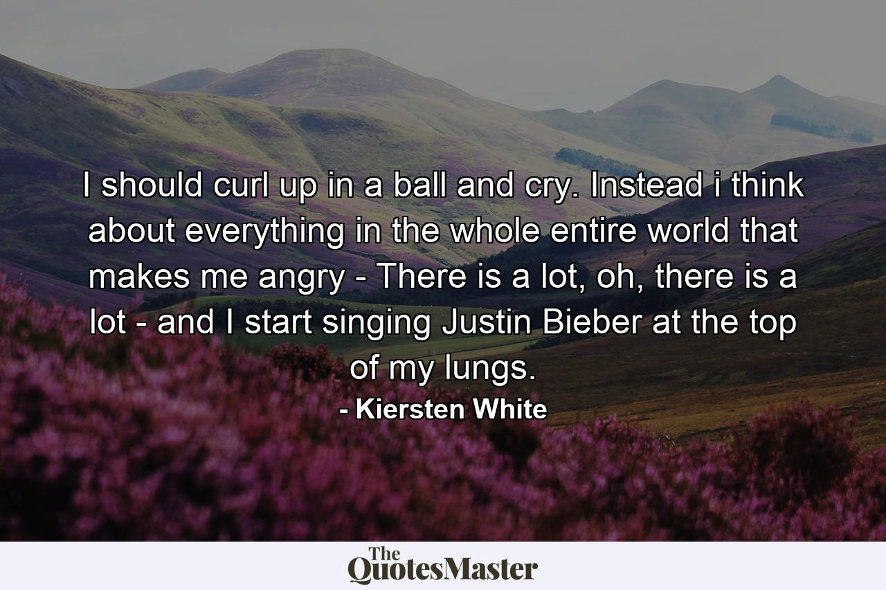 I should curl up in a ball and cry. Instead i think about everything in the whole entire world that makes me angry - There is a lot, oh, there is a lot - and I start singing Justin Bieber at the top of my lungs. - Quote by Kiersten White