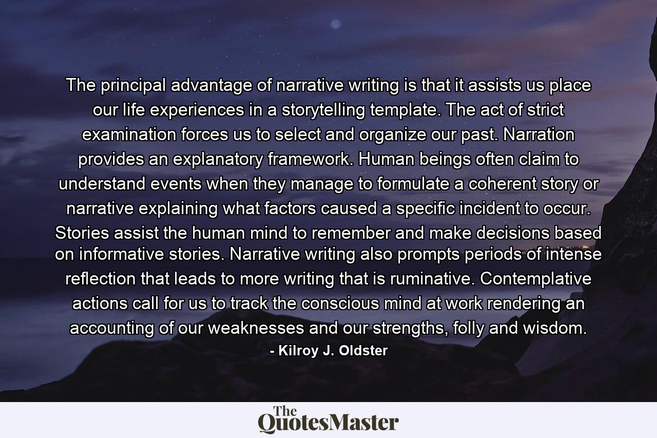 The principal advantage of narrative writing is that it assists us place our life experiences in a storytelling template. The act of strict examination forces us to select and organize our past. Narration provides an explanatory framework. Human beings often claim to understand events when they manage to formulate a coherent story or narrative explaining what factors caused a specific incident to occur. Stories assist the human mind to remember and make decisions based on informative stories. Narrative writing also prompts periods of intense reflection that leads to more writing that is ruminative. Contemplative actions call for us to track the conscious mind at work rendering an accounting of our weaknesses and our strengths, folly and wisdom. - Quote by Kilroy J. Oldster