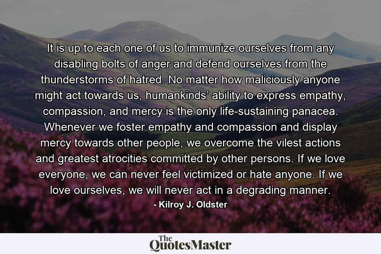 It is up to each one of us to immunize ourselves from any disabling bolts of anger and defend ourselves from the thunderstorms of hatred. No matter how maliciously anyone might act towards us, humankinds’ ability to express empathy, compassion, and mercy is the only life-sustaining panacea. Whenever we foster empathy and compassion and display mercy towards other people, we overcome the vilest actions and greatest atrocities committed by other persons. If we love everyone, we can never feel victimized or hate anyone. If we love ourselves, we will never act in a degrading manner. - Quote by Kilroy J. Oldster