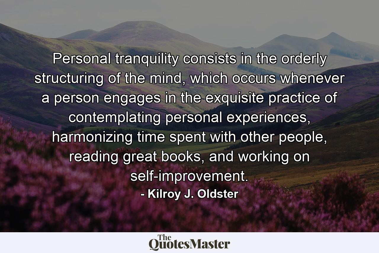 Personal tranquility consists in the orderly structuring of the mind, which occurs whenever a person engages in the exquisite practice of contemplating personal experiences, harmonizing time spent with other people, reading great books, and working on self-improvement. - Quote by Kilroy J. Oldster