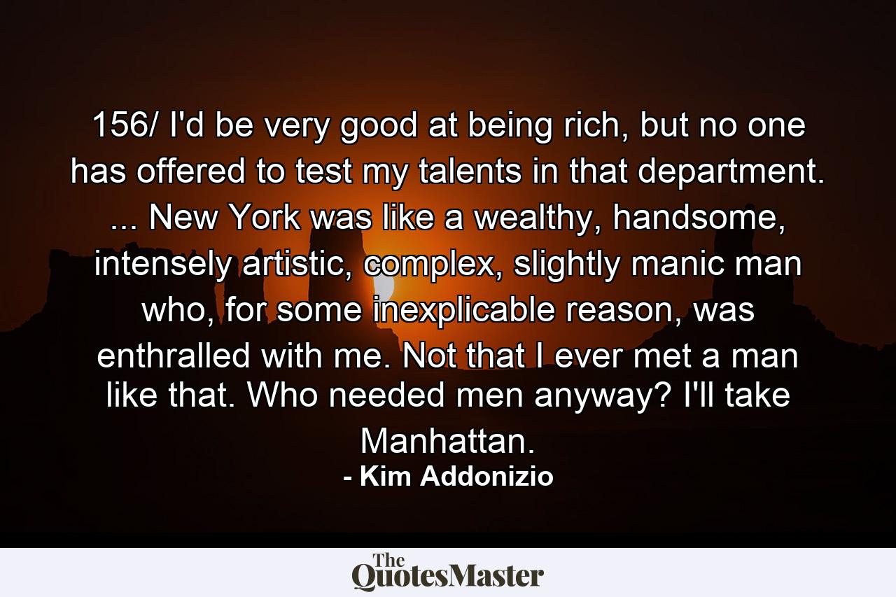 156/ I'd be very good at being rich, but no one has offered to test my talents in that department. ... New York was like a wealthy, handsome, intensely artistic, complex, slightly manic man who, for some inexplicable reason, was enthralled with me. Not that I ever met a man like that. Who needed men anyway? I'll take Manhattan. - Quote by Kim Addonizio