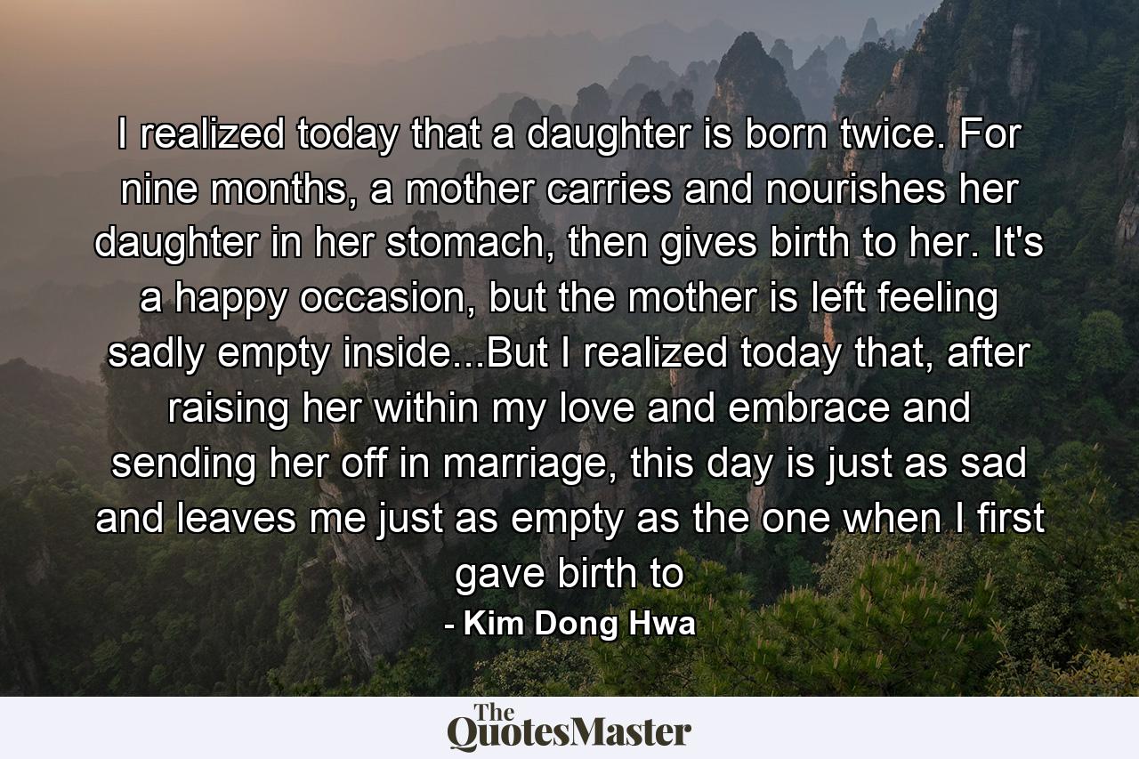 I realized today that a daughter is born twice. For nine months, a mother carries and nourishes her daughter in her stomach, then gives birth to her. It's a happy occasion, but the mother is left feeling sadly empty inside...But I realized today that, after raising her within my love and embrace and sending her off in marriage, this day is just as sad and leaves me just as empty as the one when I first gave birth to - Quote by Kim Dong Hwa