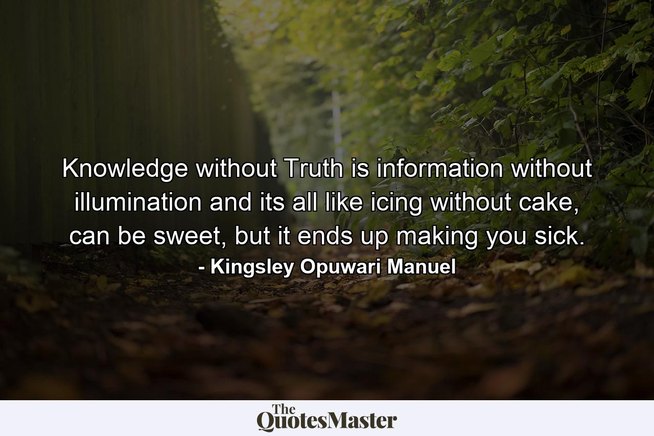 Knowledge without Truth is information without illumination and its all like icing without cake, can be sweet, but it ends up making you sick. - Quote by Kingsley Opuwari Manuel