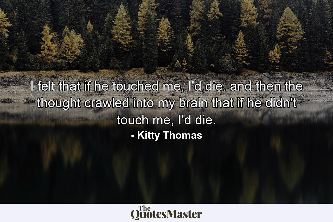 I felt that if he touched me, I'd die. and then the thought crawled into my brain that if he didn't touch me, I'd die. - Quote by Kitty Thomas