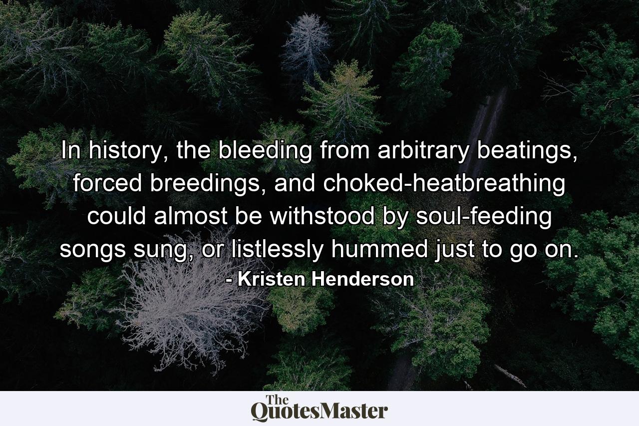 In history, the bleeding from arbitrary beatings, forced breedings, and choked-heatbreathing could almost be withstood by soul-feeding songs sung, or listlessly hummed just to go on. - Quote by Kristen Henderson