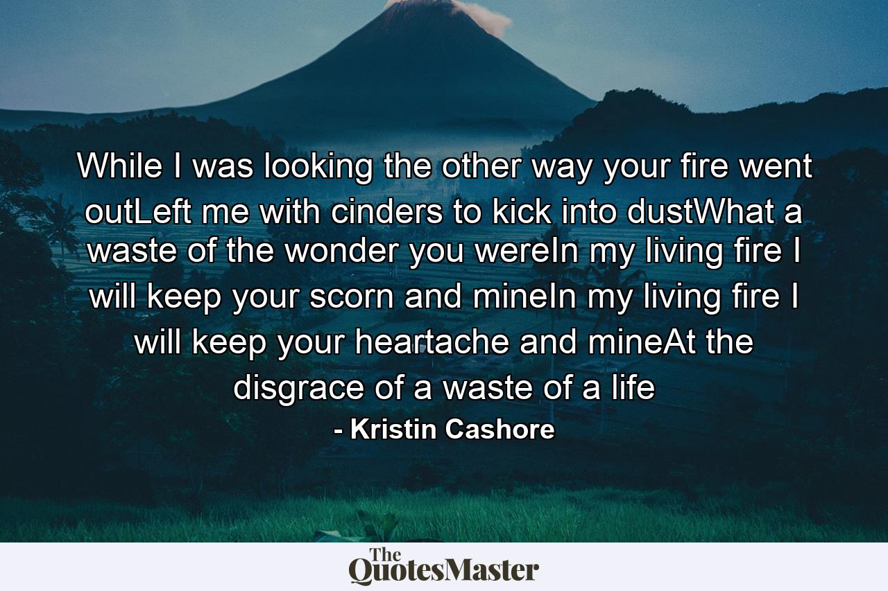 While I was looking the other way your fire went outLeft me with cinders to kick into dustWhat a waste of the wonder you wereIn my living fire I will keep your scorn and mineIn my living fire I will keep your heartache and mineAt the disgrace of a waste of a life - Quote by Kristin Cashore