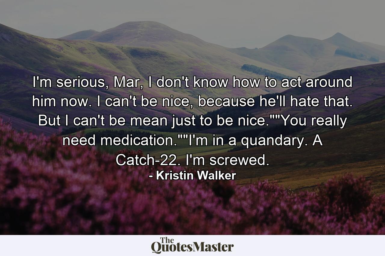 I'm serious, Mar, I don't know how to act around him now. I can't be nice, because he'll hate that. But I can't be mean just to be nice.