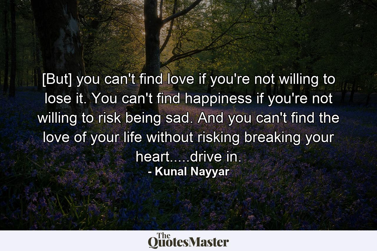 [But] you can't find love if you're not willing to lose it. You can't find happiness if you're not willing to risk being sad. And you can't find the love of your life without risking breaking your heart.....drive in. - Quote by Kunal Nayyar