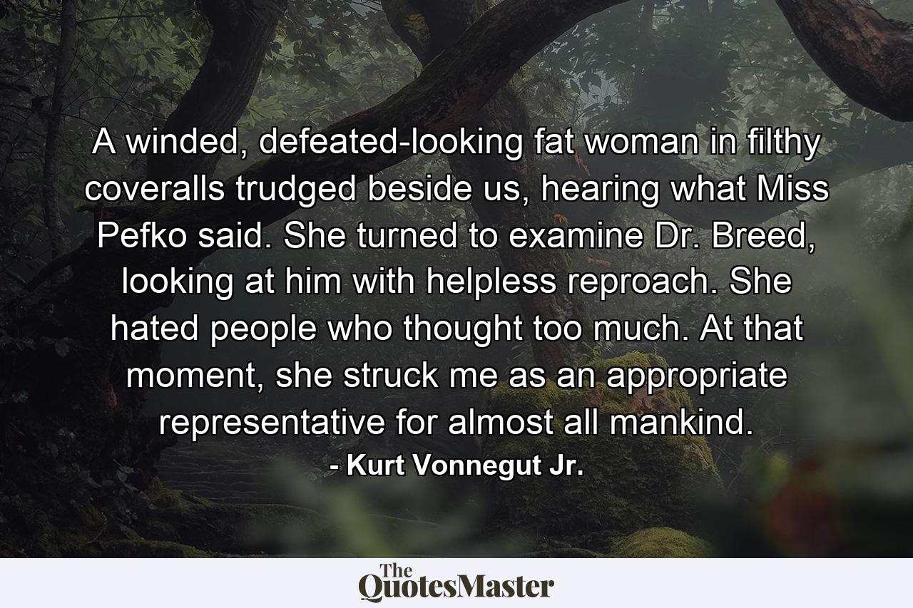 A winded, defeated-looking fat woman in filthy coveralls trudged beside us, hearing what Miss Pefko said. She turned to examine Dr. Breed, looking at him with helpless reproach. She hated people who thought too much. At that moment, she struck me as an appropriate representative for almost all mankind. - Quote by Kurt Vonnegut Jr.