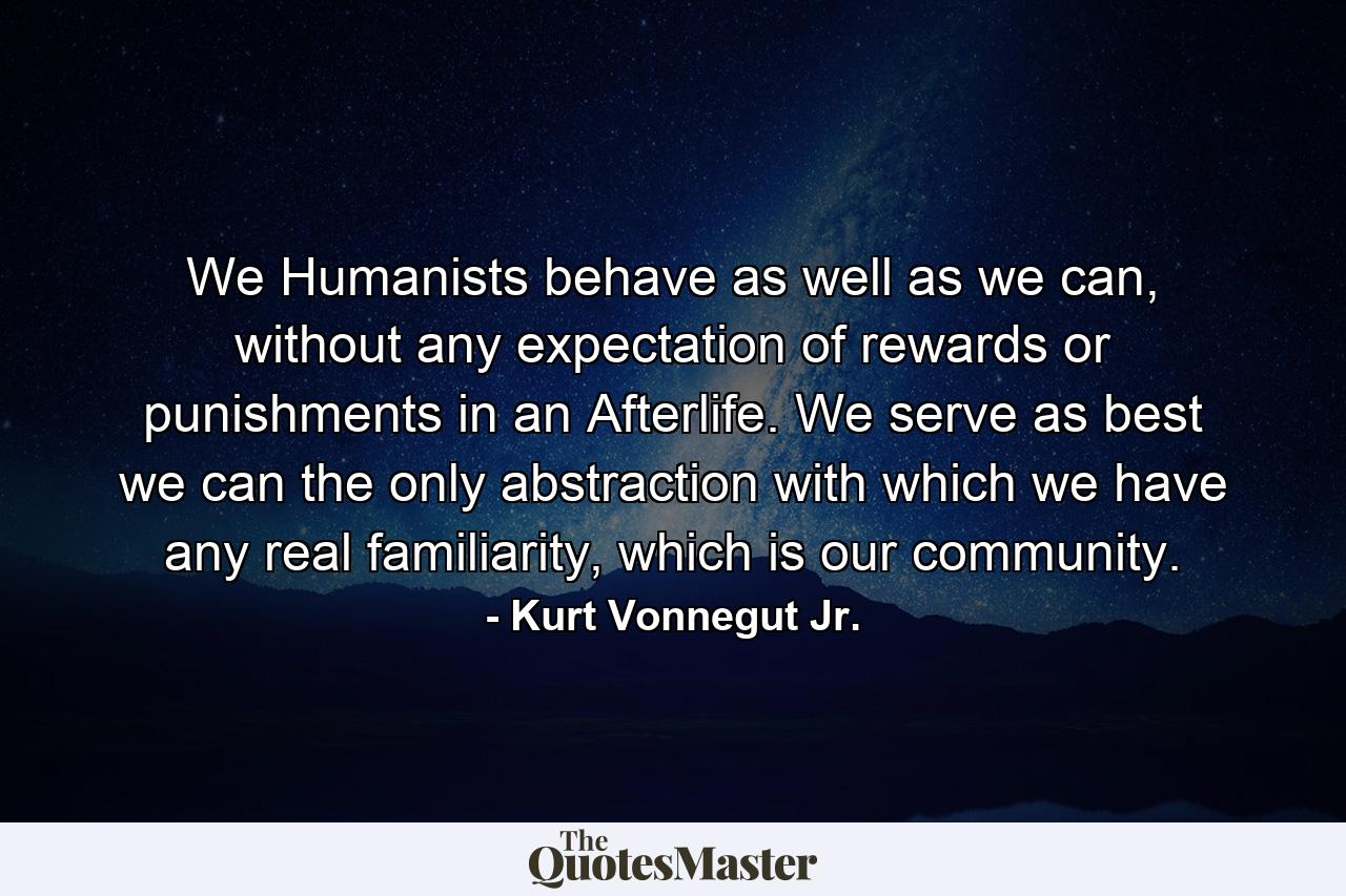 We Humanists behave as well as we can, without any expectation of rewards or punishments in an Afterlife. We serve as best we can the only abstraction with which we have any real familiarity, which is our community. - Quote by Kurt Vonnegut Jr.