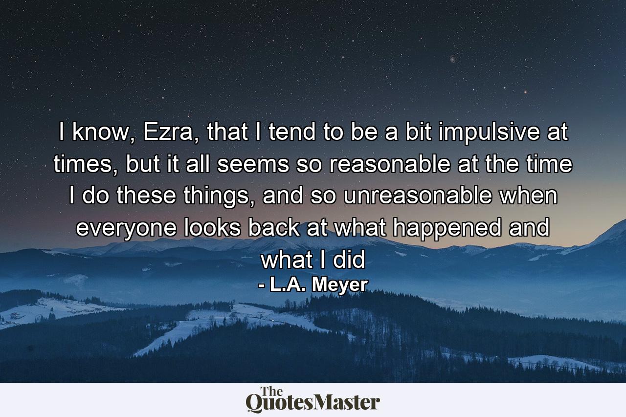 I know, Ezra, that I tend to be a bit impulsive at times, but it all seems so reasonable at the time I do these things, and so unreasonable when everyone looks back at what happened and what I did - Quote by L.A. Meyer