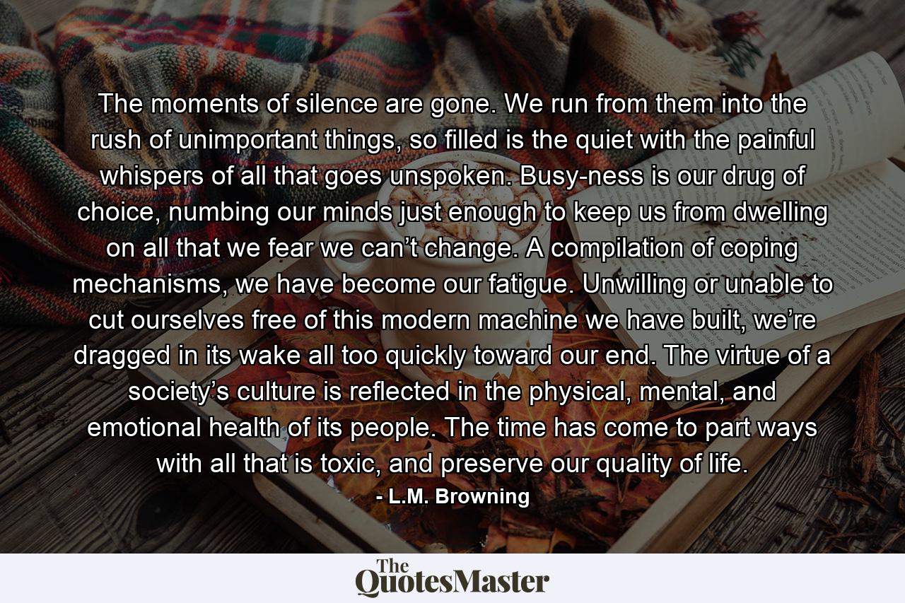 The moments of silence are gone. We run from them into the rush of unimportant things, so filled is the quiet with the painful whispers of all that goes unspoken. Busy-ness is our drug of choice, numbing our minds just enough to keep us from dwelling on all that we fear we can’t change. A compilation of coping mechanisms, we have become our fatigue. Unwilling or unable to cut ourselves free of this modern machine we have built, we’re dragged in its wake all too quickly toward our end. The virtue of a society’s culture is reflected in the physical, mental, and emotional health of its people. The time has come to part ways with all that is toxic, and preserve our quality of life. - Quote by L.M. Browning