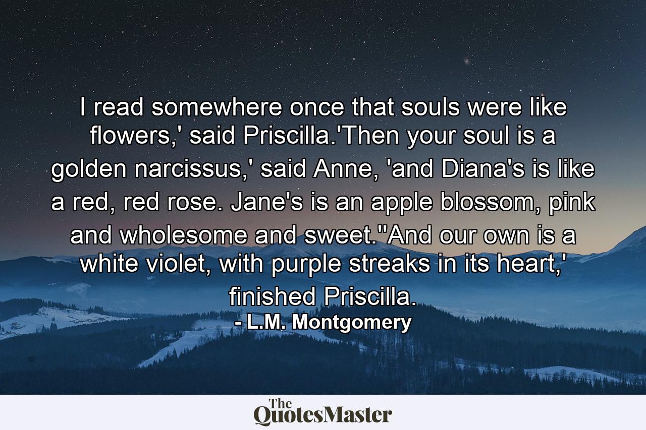 I read somewhere once that souls were like flowers,' said Priscilla.'Then your soul is a golden narcissus,' said Anne, 'and Diana's is like a red, red rose. Jane's is an apple blossom, pink and wholesome and sweet.''And our own is a white violet, with purple streaks in its heart,' finished Priscilla. - Quote by L.M. Montgomery