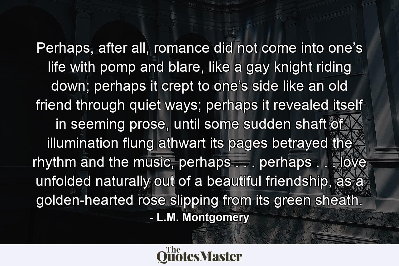 Perhaps, after all, romance did not come into one’s life with pomp and blare, like a gay knight riding down; perhaps it crept to one’s side like an old friend through quiet ways; perhaps it revealed itself in seeming prose, until some sudden shaft of illumination flung athwart its pages betrayed the rhythm and the music, perhaps . . . perhaps . . . love unfolded naturally out of a beautiful friendship, as a golden-hearted rose slipping from its green sheath. - Quote by L.M. Montgomery