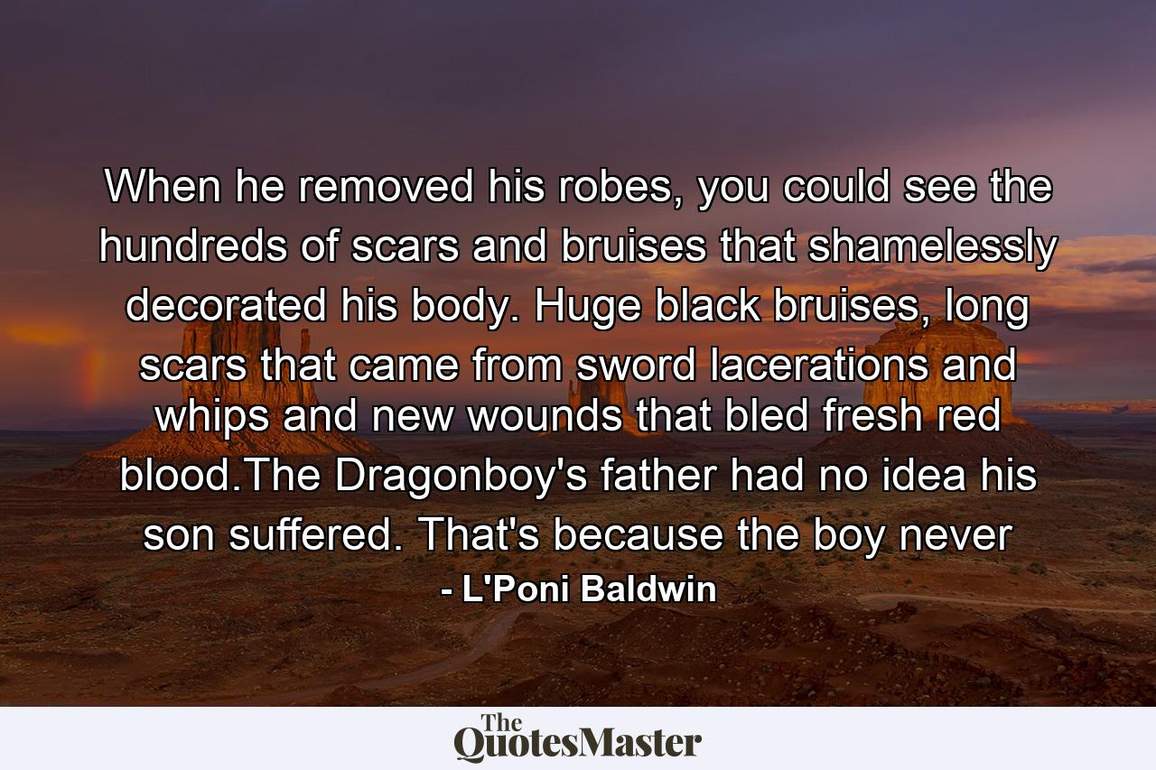 When he removed his robes, you could see the hundreds of scars and bruises that shamelessly decorated his body. Huge black bruises, long scars that came from sword lacerations and whips and new wounds that bled fresh red blood.The Dragonboy's father had no idea his son suffered. That's because the boy never - Quote by L'Poni Baldwin