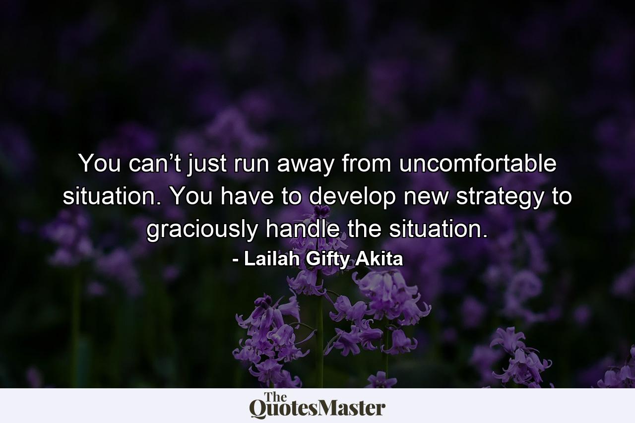 You can’t just run away from uncomfortable situation. You have to develop new strategy to graciously handle the situation. - Quote by Lailah Gifty Akita