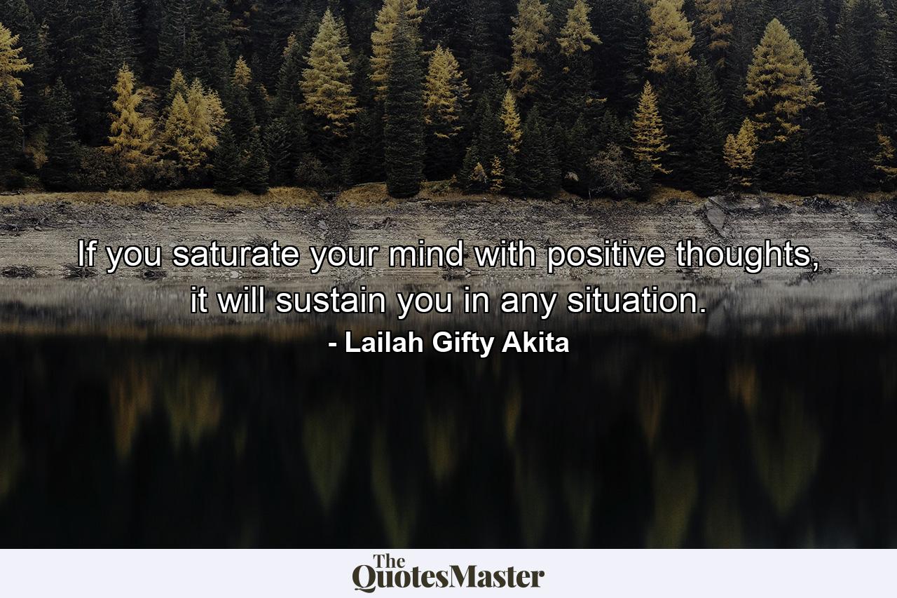 If you saturate your mind with positive thoughts, it will sustain you in any situation. - Quote by Lailah Gifty Akita