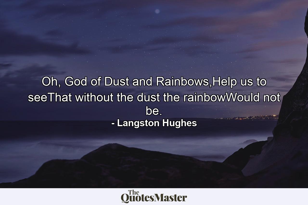 Oh, God of Dust and Rainbows,Help us to seeThat without the dust the rainbowWould not be. - Quote by Langston Hughes