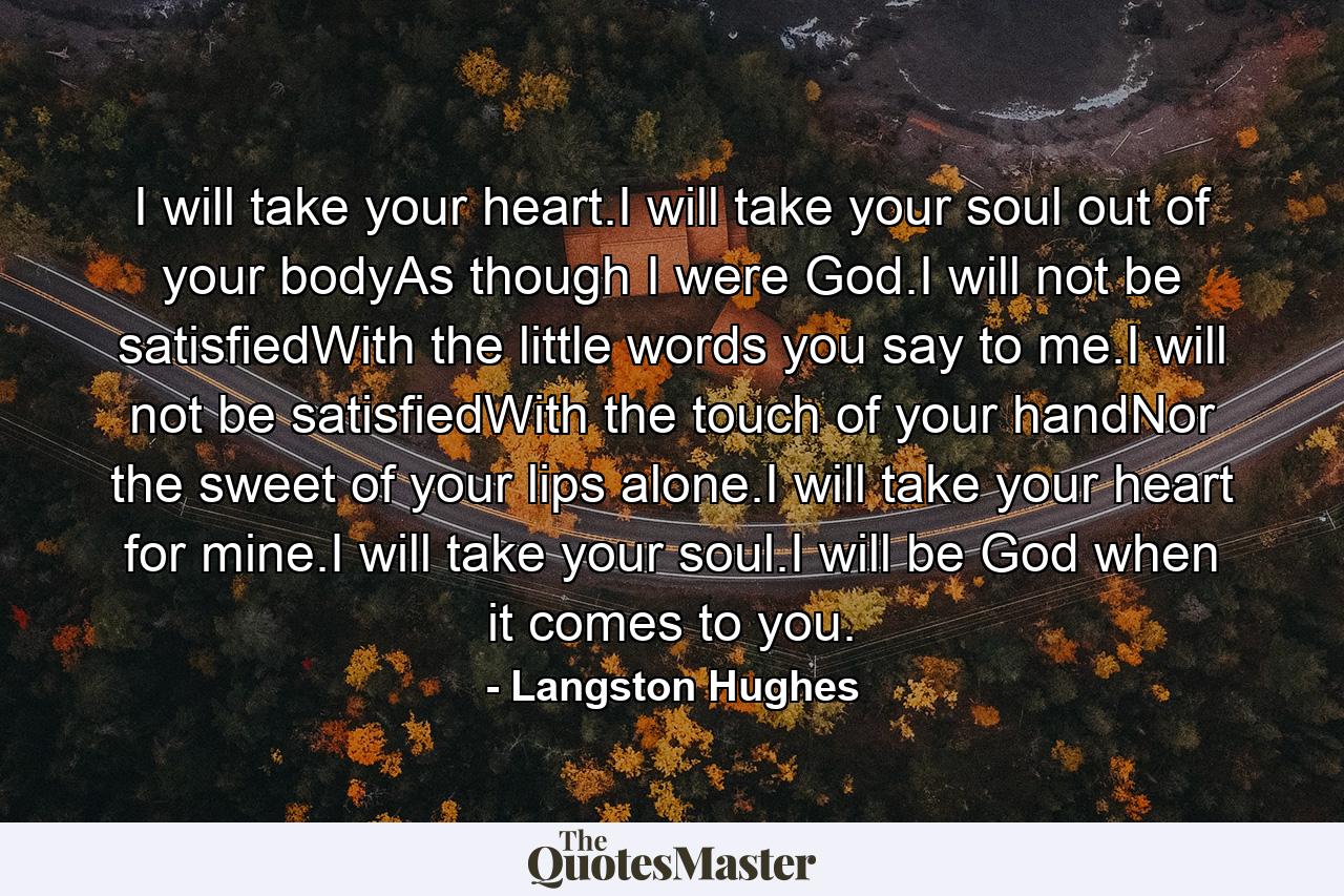 I will take your heart.I will take your soul out of your bodyAs though I were God.I will not be satisfiedWith the little words you say to me.I will not be satisfiedWith the touch of your handNor the sweet of your lips alone.I will take your heart for mine.I will take your soul.I will be God when it comes to you. - Quote by Langston Hughes