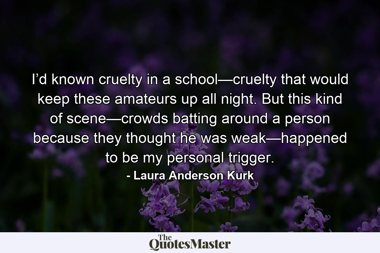 I’d known cruelty in a school—cruelty that would keep these amateurs up all night. But this kind of scene—crowds batting around a person because they thought he was weak—happened to be my personal trigger. - Quote by Laura Anderson Kurk