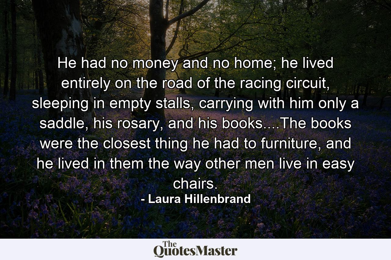 He had no money and no home; he lived entirely on the road of the racing circuit, sleeping in empty stalls, carrying with him only a saddle, his rosary, and his books....The books were the closest thing he had to furniture, and he lived in them the way other men live in easy chairs. - Quote by Laura Hillenbrand