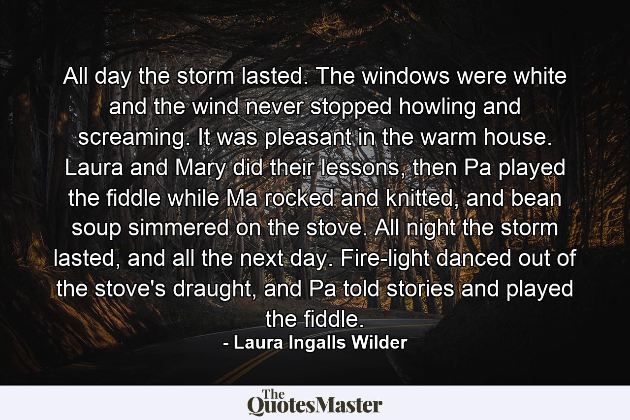 All day the storm lasted. The windows were white and the wind never stopped howling and screaming. It was pleasant in the warm house. Laura and Mary did their lessons, then Pa played the fiddle while Ma rocked and knitted, and bean soup simmered on the stove. All night the storm lasted, and all the next day. Fire-light danced out of the stove's draught, and Pa told stories and played the fiddle. - Quote by Laura Ingalls Wilder