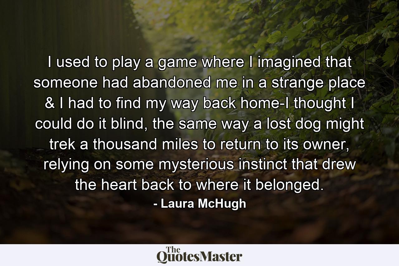 I used to play a game where I imagined that someone had abandoned me in a strange place & I had to find my way back home-I thought I could do it blind, the same way a lost dog might trek a thousand miles to return to its owner, relying on some mysterious instinct that drew the heart back to where it belonged. - Quote by Laura McHugh