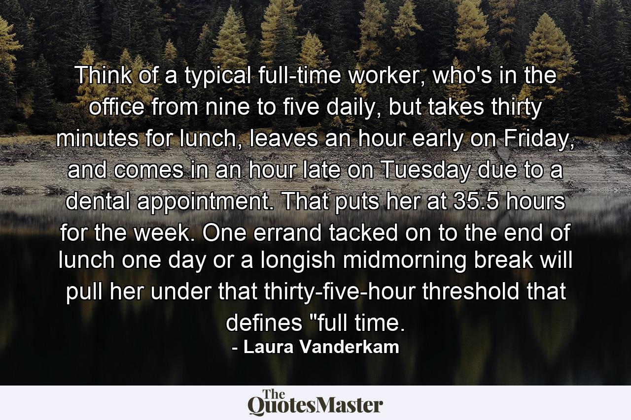 Think of a typical full-time worker, who's in the office from nine to five daily, but takes thirty minutes for lunch, leaves an hour early on Friday, and comes in an hour late on Tuesday due to a dental appointment. That puts her at 35.5 hours for the week. One errand tacked on to the end of lunch one day or a longish midmorning break will pull her under that thirty-five-hour threshold that defines 