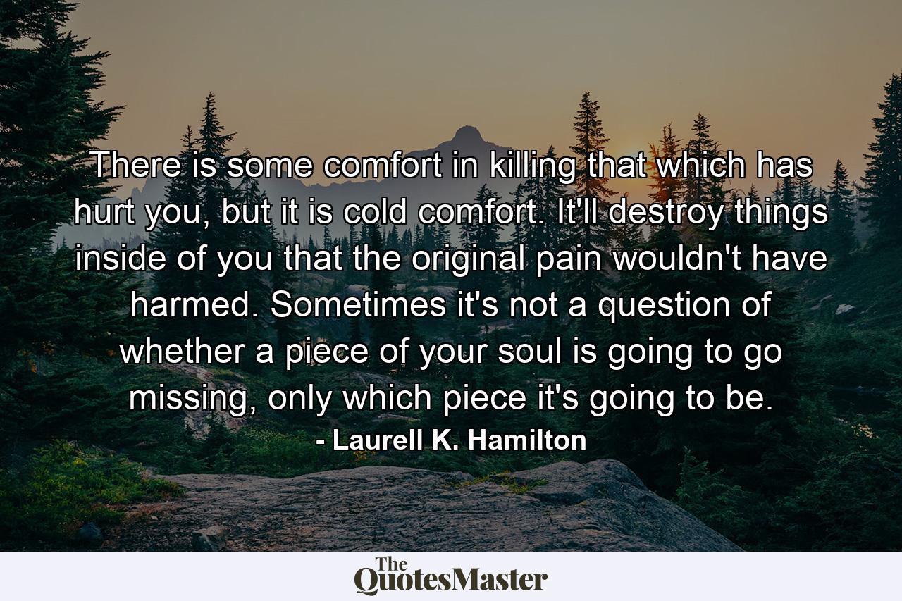 There is some comfort in killing that which has hurt you, but it is cold comfort. It'll destroy things inside of you that the original pain wouldn't have harmed. Sometimes it's not a question of whether a piece of your soul is going to go missing, only which piece it's going to be. - Quote by Laurell K. Hamilton